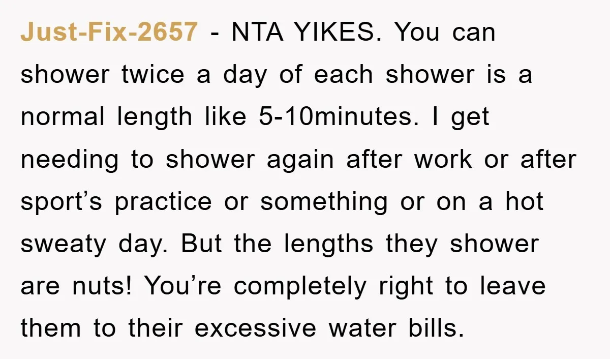 Just-Fix-2657 − NTA YIKES. You can shower twice a day of each shower is a normal length like 5-10minutes. I get needing to shower again after work or after sport’s...