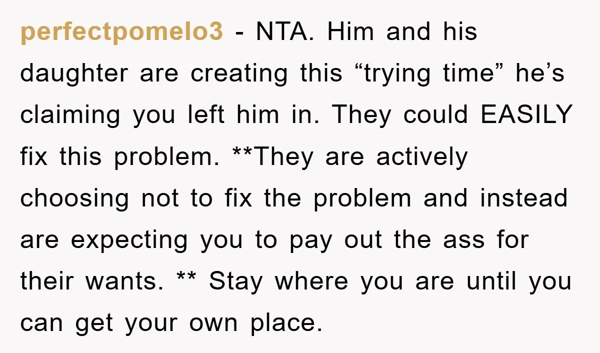 perfectpomelo3 − NTA. Him and his daughter are creating this “trying time” he’s claiming you left him in. They could EASILY fix this problem. **They are actively choosing not to...