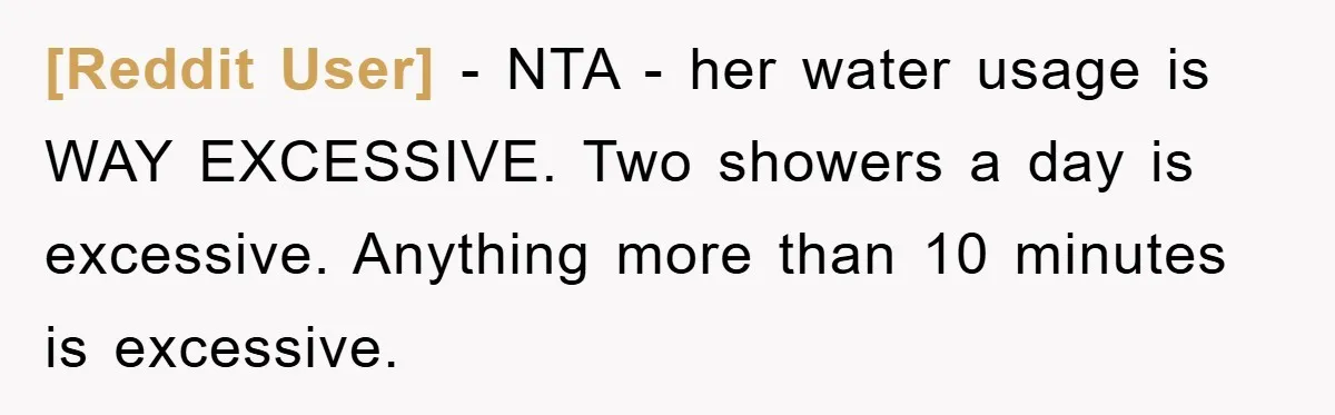 [Reddit User] − NTA - her water usage is WAY EXCESSIVE. Two showers a day is excessive. Anything more than 10 minutes is excessive.