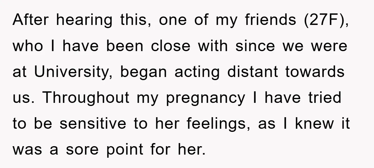 After hearing this, one of my friends (27F), who I have been close with since we were at University, began acting distant towards us. Throughout my pregnancy I have tried...