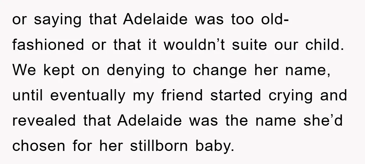 or saying that Adelaide was too old-fashioned or that it wouldn’t suite our child. We kept on denying to change her name, until eventually my friend started crying and revealed...