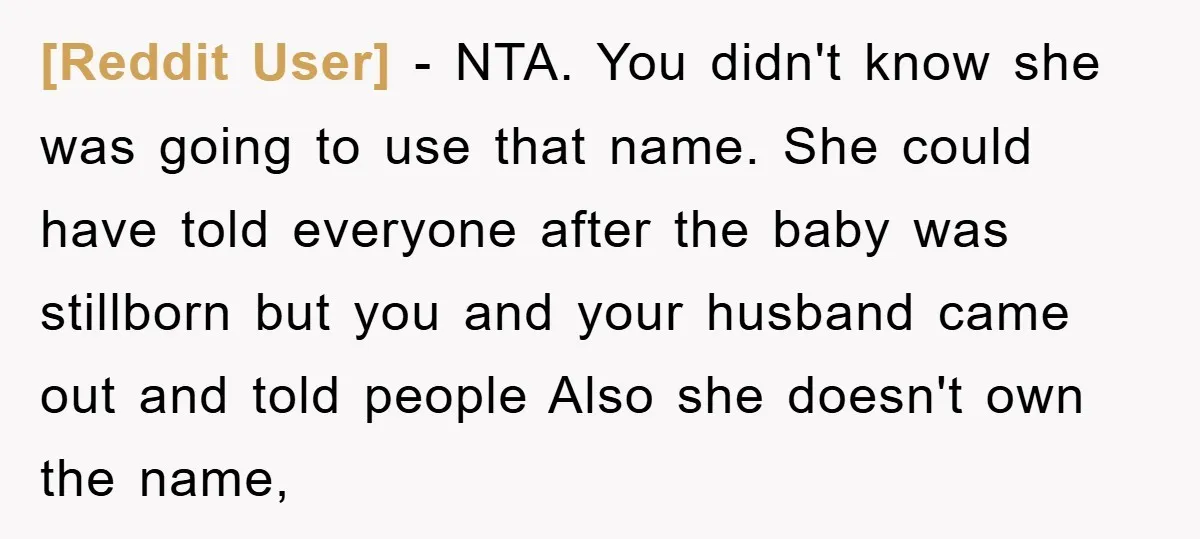 [Reddit User] − NTA. You didn't know she was going to use that name. She could have told everyone after the baby was stillborn but you and your husband came...