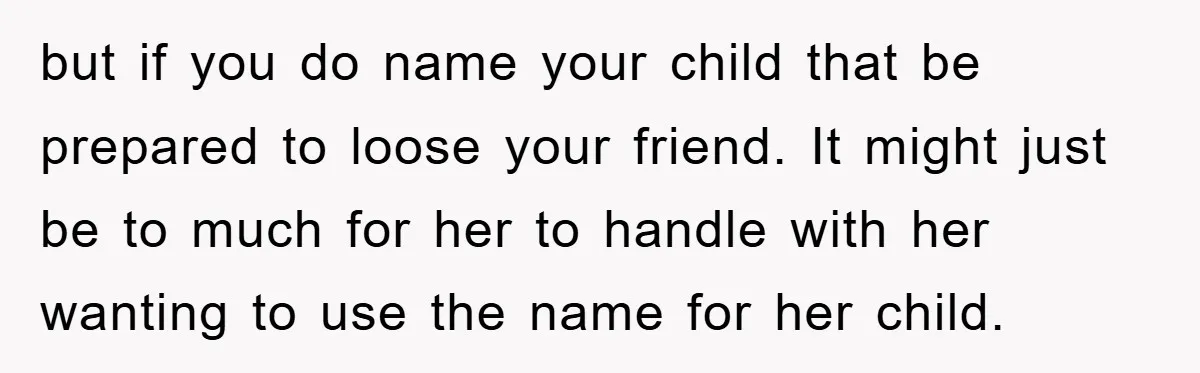 but if you do name your child that be prepared to loose your friend. It might just be to much for her to handle with her wanting to use the...
