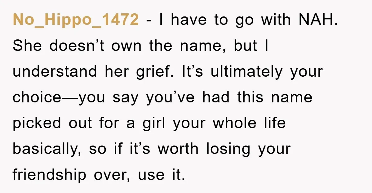 No_Hippo_1472 − I have to go with NAH. She doesn’t own the name, but I understand her grief. It’s ultimately your choice—you say you’ve had this name picked out for...