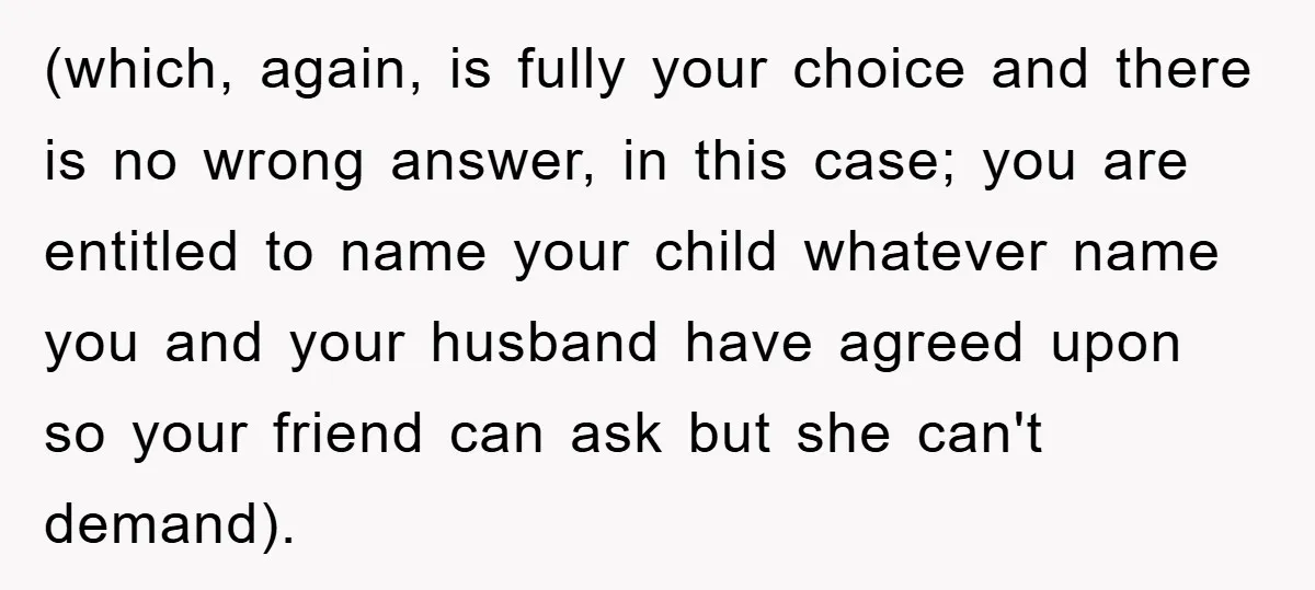 (which, again, is fully your choice and there is no wrong answer, in this case; you are entitled to name your child whatever name you and your husband have agreed...