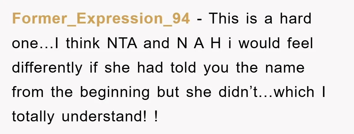 Former_Expression_94 − This is a hard one…I think NTA and N A H i would feel differently if she had told you the name from the beginning but she didn’t…which...