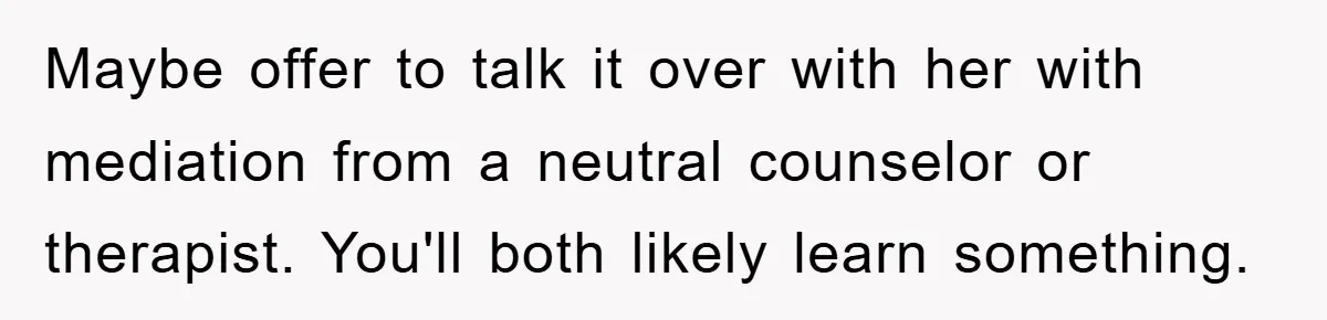 Maybe offer to talk it over with her with mediation from a neutral counselor or therapist. You'll both likely learn something.