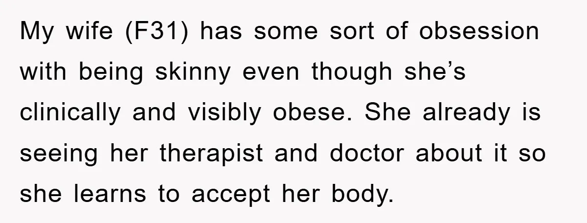 My wife (F31) has some sort of obsession with being skinny even though she’s clinically and visibly obese. She already is seeing her therapist and doctor about it so she...