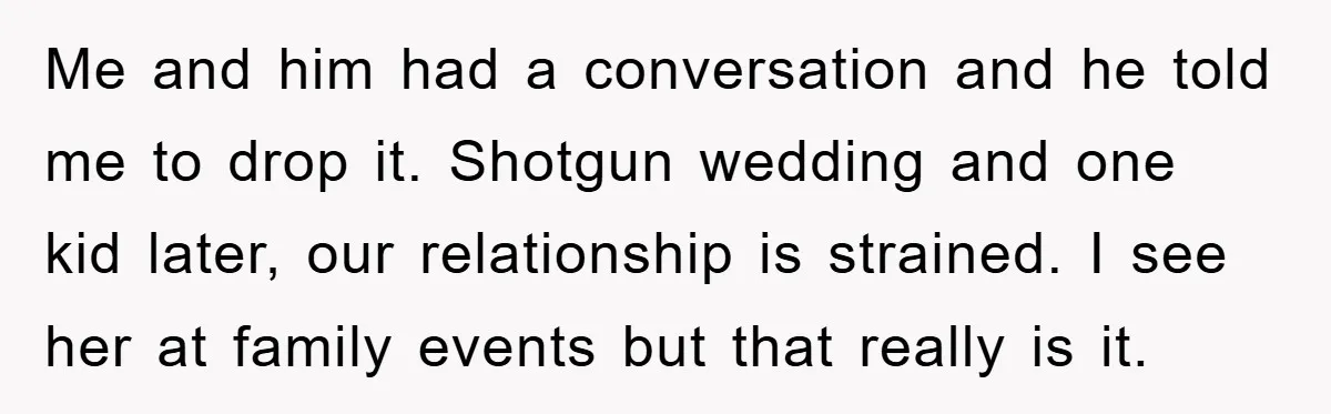 Me and him had a conversation and he told me to drop it. Shotgun wedding and one kid later, our relationship is strained. I see her at family events but...