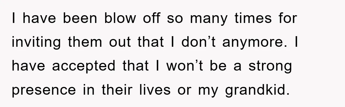 I have been blow off so many times for inviting them out that I don’t anymore. I have accepted that I won’t be a strong presence in their lives or...
