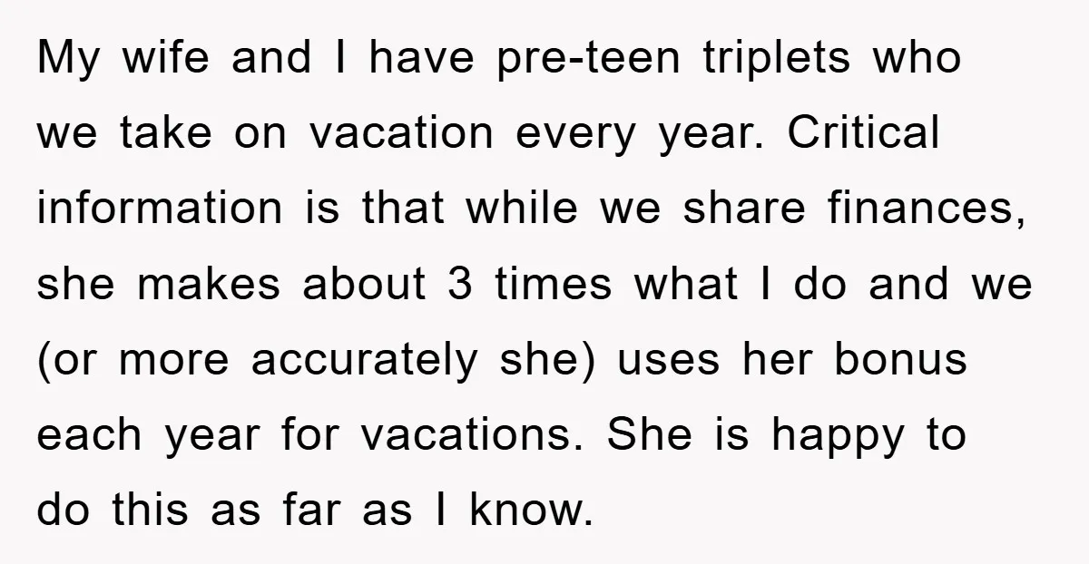 My wife and I have pre-teen triplets who we take on vacation every year. Critical information is that while we share finances, she makes about 3 times what I do...