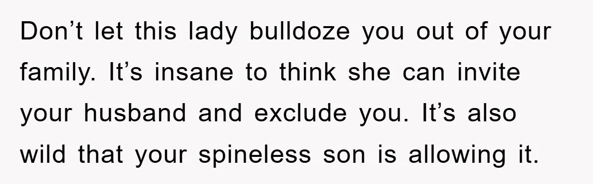 Don’t let this lady bulldoze you out of your family. It’s insane to think she can invite your husband and exclude you. It’s also wild that your spineless son is...