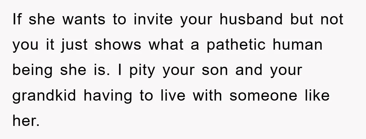 If she wants to invite your husband but not you it just shows what a pathetic human being she is. I pity your son and your grandkid having to live...