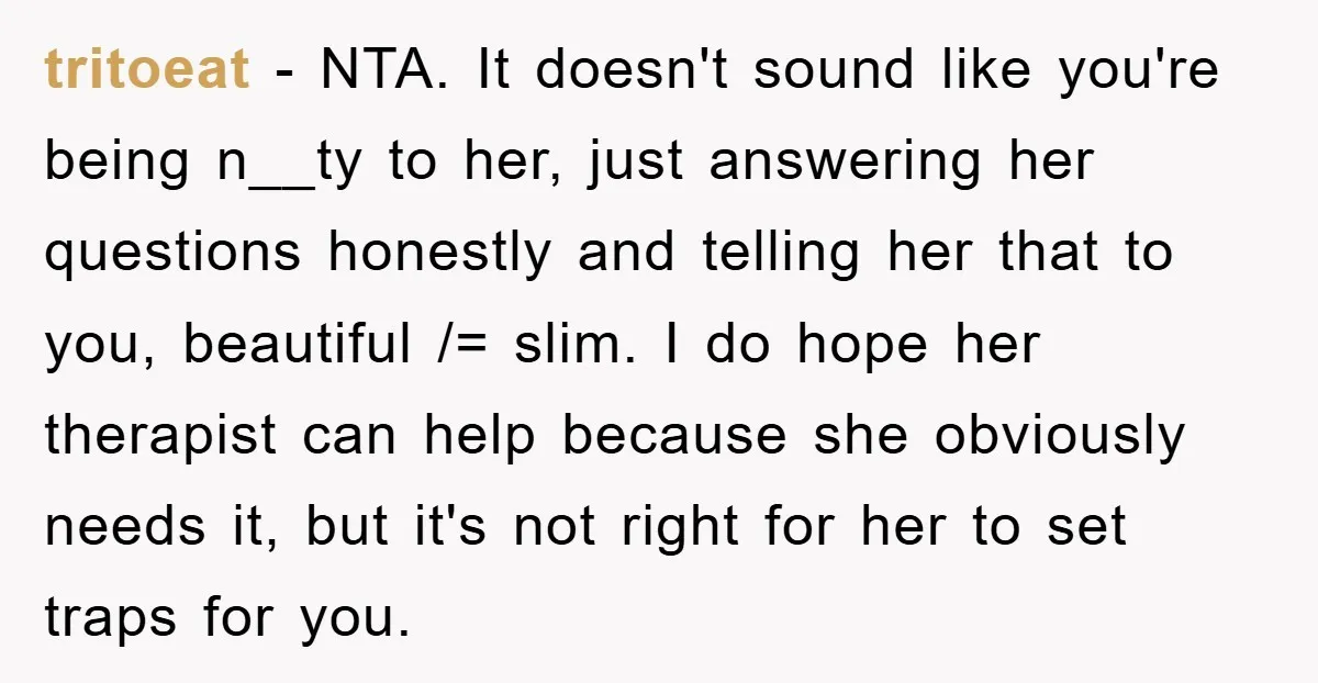 tritoeat − NTA. It doesn't sound like you're being n__ty to her, just answering her questions honestly and telling her that to you, beautiful /= slim. I do hope her...