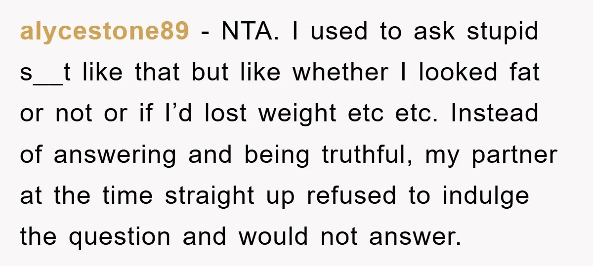 alycestone89 − NTA. I used to ask stupid s__t like that but like whether I looked fat or not or if I’d lost weight etc etc. Instead of answering and...