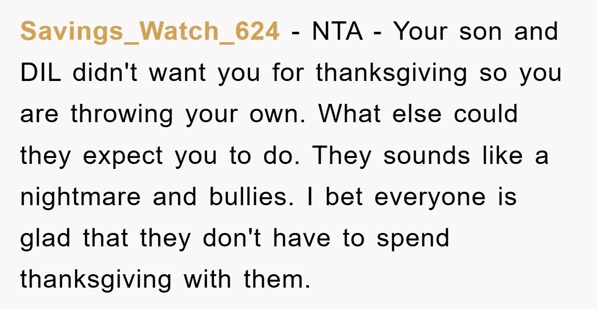 Savings_Watch_624 − NTA - Your son and DIL didn't want you for thanksgiving so you are throwing your own. What else could they expect you to do. They sounds like...