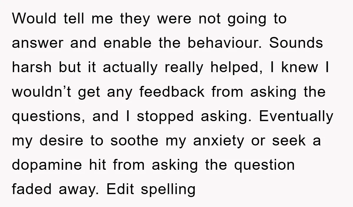 Would tell me they were not going to answer and enable the behaviour. Sounds harsh but it actually really helped, I knew I wouldn’t get any feedback from asking the...