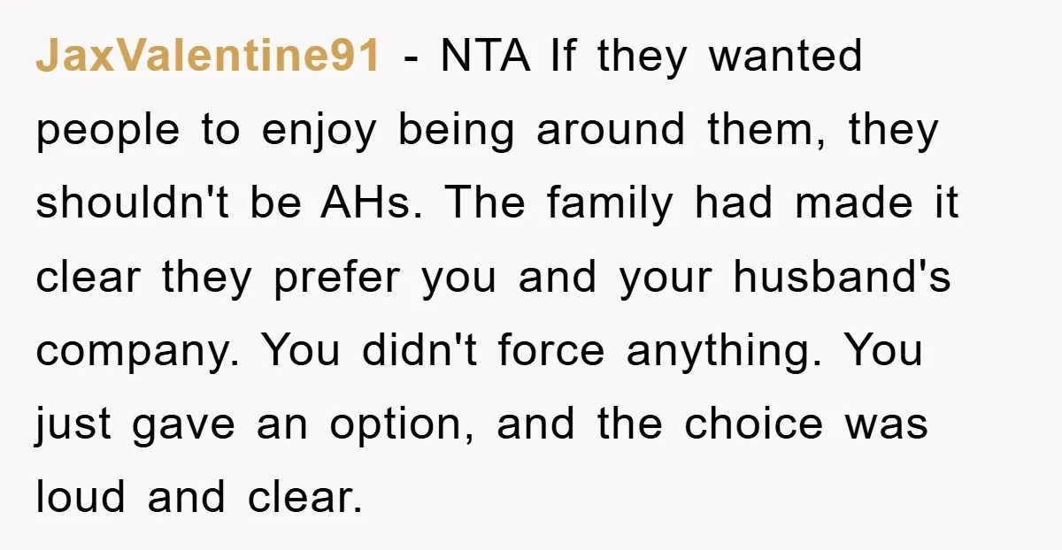 JaxValentine91 − NTA If they wanted people to enjoy being around them, they shouldn't be AHs. The family had made it clear they prefer you and your husband's company. You...