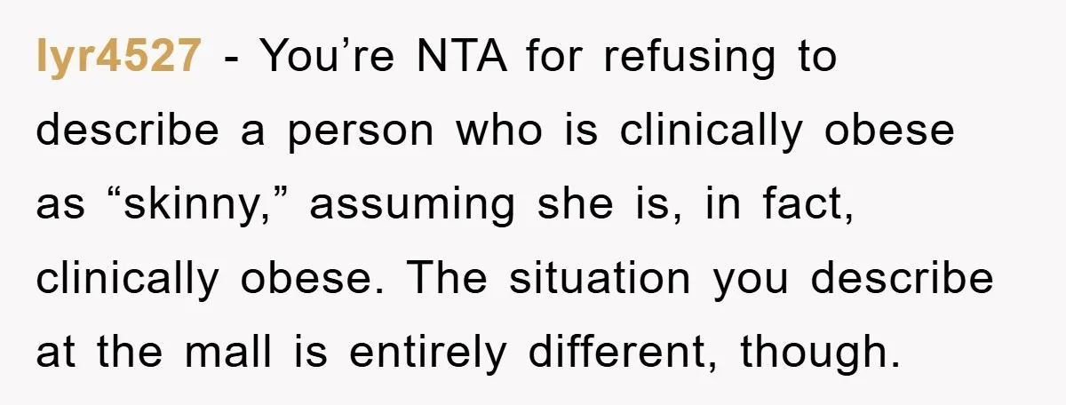lyr4527 − You’re NTA for refusing to describe a person who is clinically obese as “skinny,” assuming she is, in fact, clinically obese. The situation you describe at the mall...
