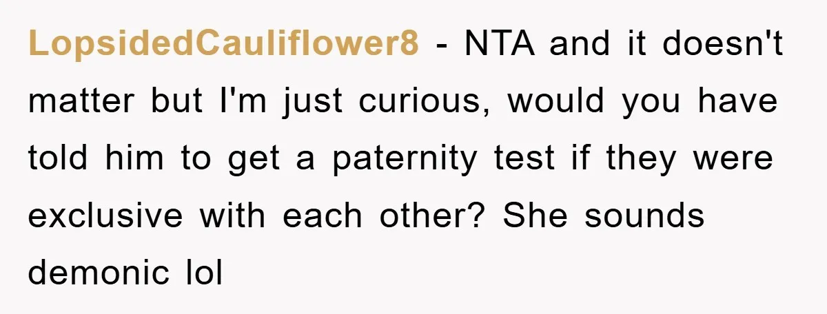 LopsidedCauliflower8 − NTA and it doesn't matter but I'm just curious, would you have told him to get a paternity test if they were exclusive with each other? She sounds...