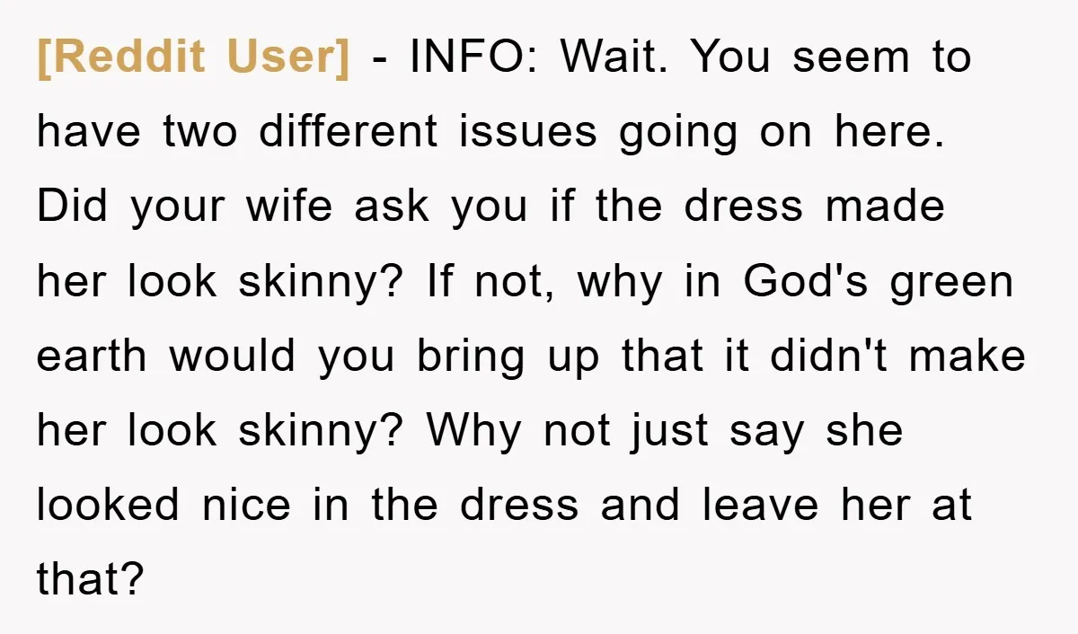 [Reddit User] − INFO: Wait. You seem to have two different issues going on here. Did your wife ask you if the dress made her look skinny? If not, why...