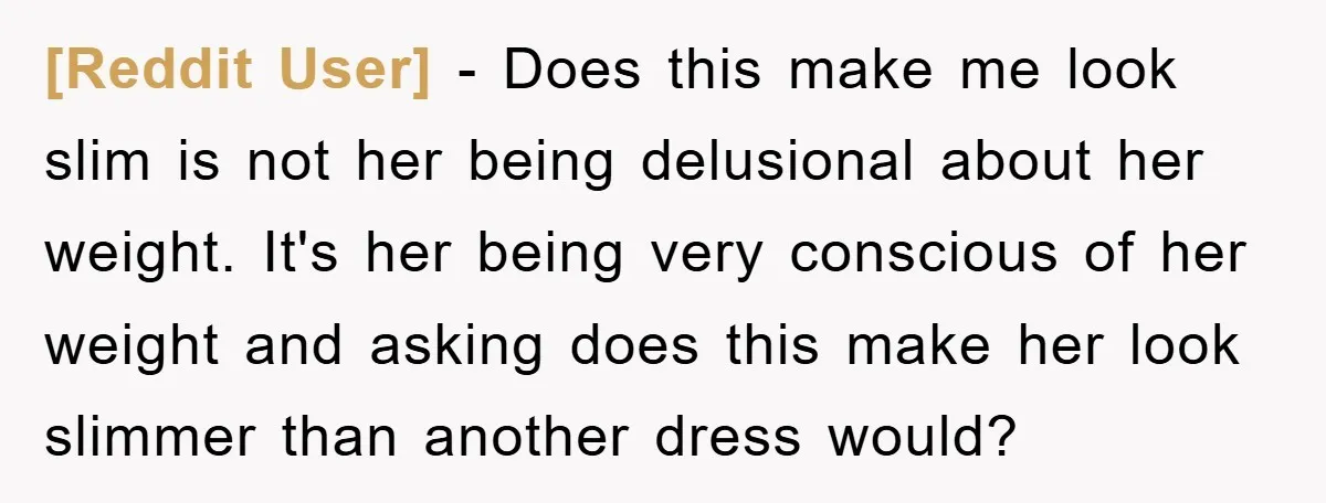 [Reddit User] − Does this make me look slim is not her being delusional about her weight. It's her being very conscious of her weight and asking does this make...