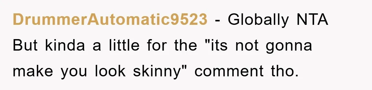 DrummerAutomatic9523 − Globally NTA But kinda a little for the "its not gonna make you look skinny" comment tho.