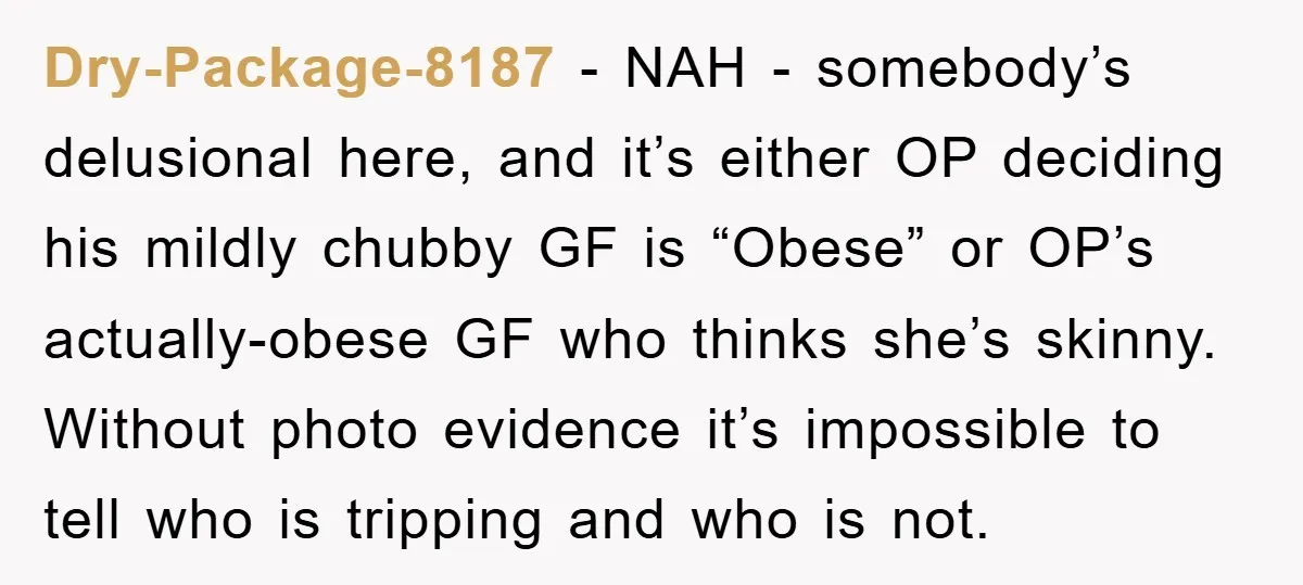 Dry-Package-8187 − NAH - somebody’s delusional here, and it’s either OP deciding his mildly chubby GF is “Obese” or OP’s actually-obese GF who thinks she’s skinny. Without photo evidence it’s...