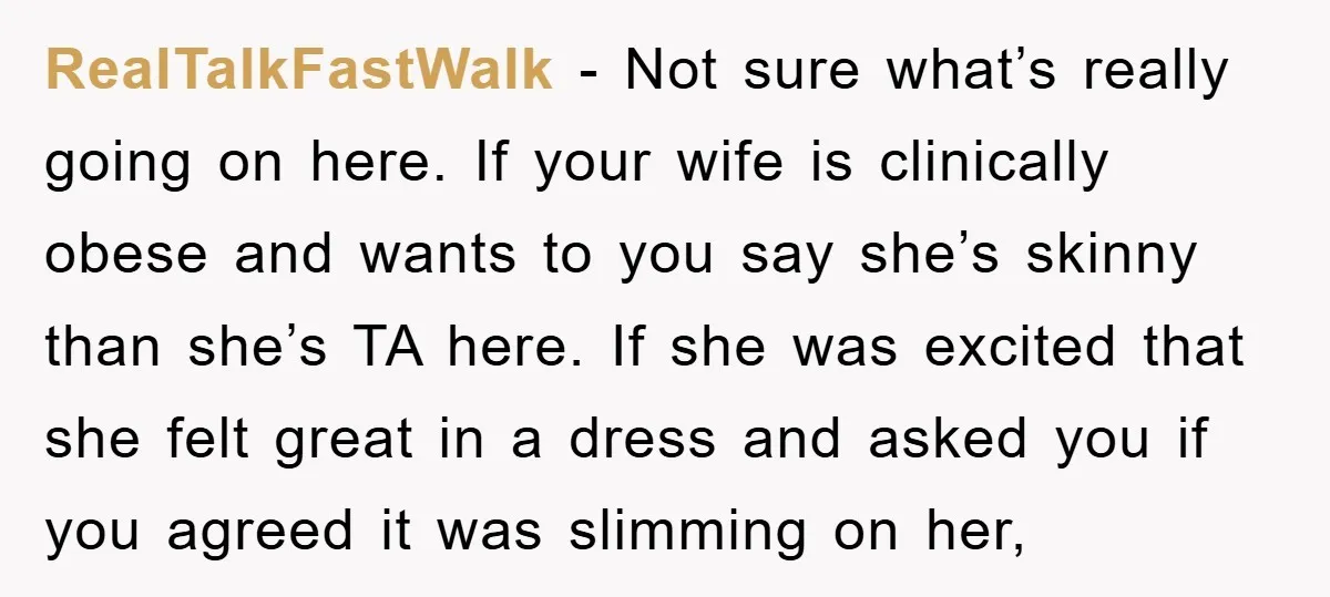 RealTalkFastWalk − Not sure what’s really going on here. If your wife is clinically obese and wants to you say she’s skinny than she’s TA here. If she was excited...