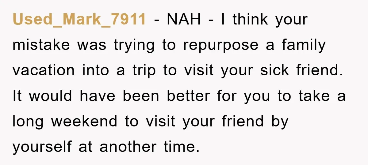 Used_Mark_7911 − NAH - I think your mistake was trying to repurpose a family vacation into a trip to visit your sick friend. It would have been better for you...