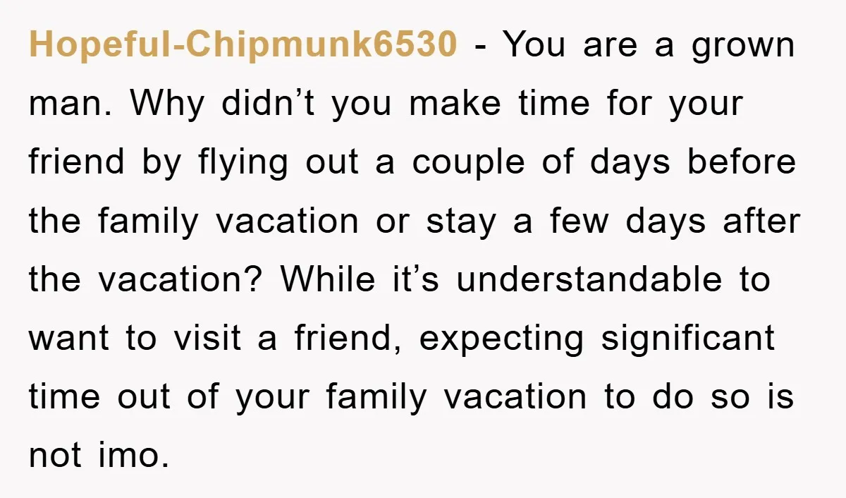 Hopeful-Chipmunk6530 − You are a grown man. Why didn’t you make time for your friend by flying out a couple of days before the family vacation or stay a few...