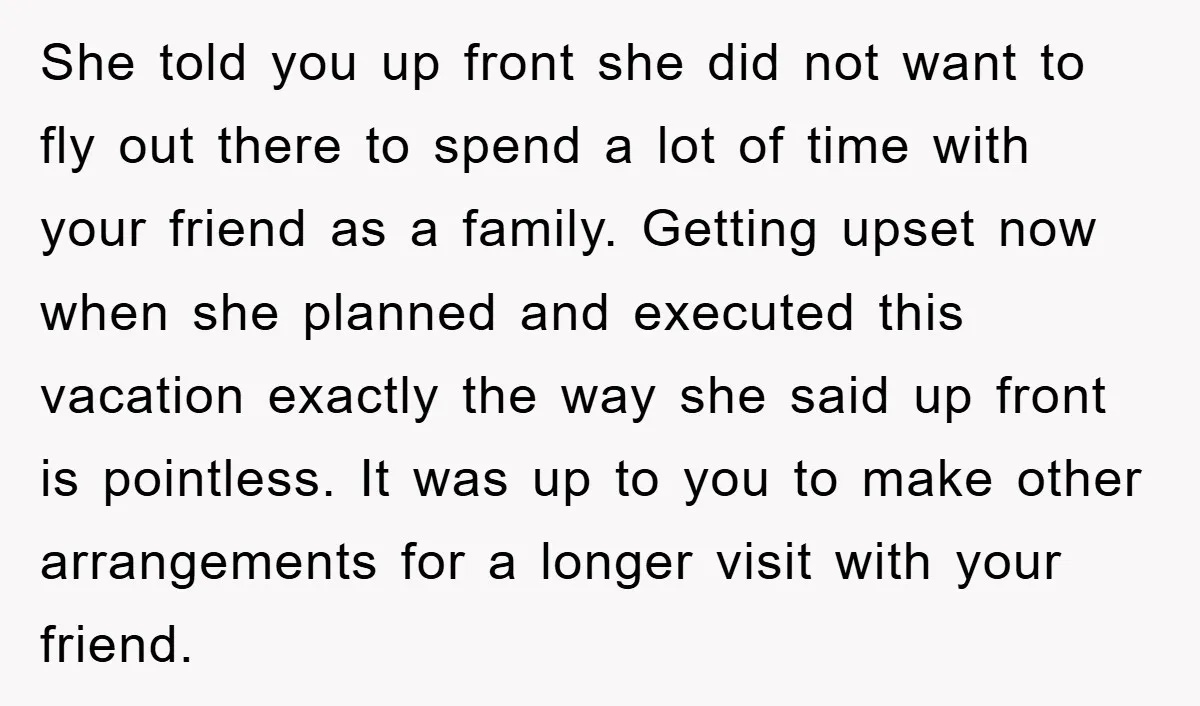 She told you up front she did not want to fly out there to spend a lot of time with your friend as a family. Getting upset now when she...