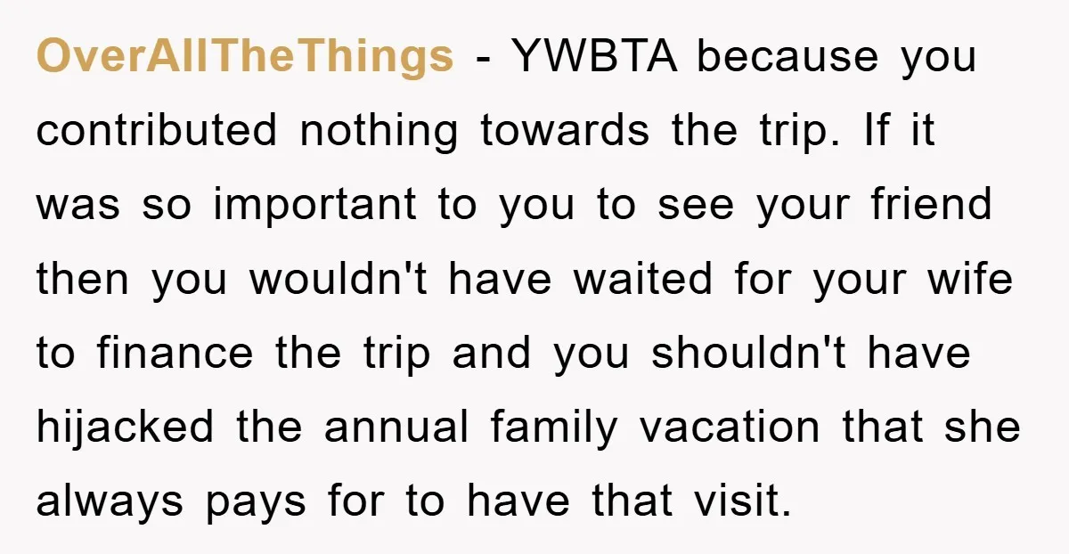 OverAllTheThings − YWBTA because you contributed nothing towards the trip. If it was so important to you to see your friend then you wouldn't have waited for your wife to...