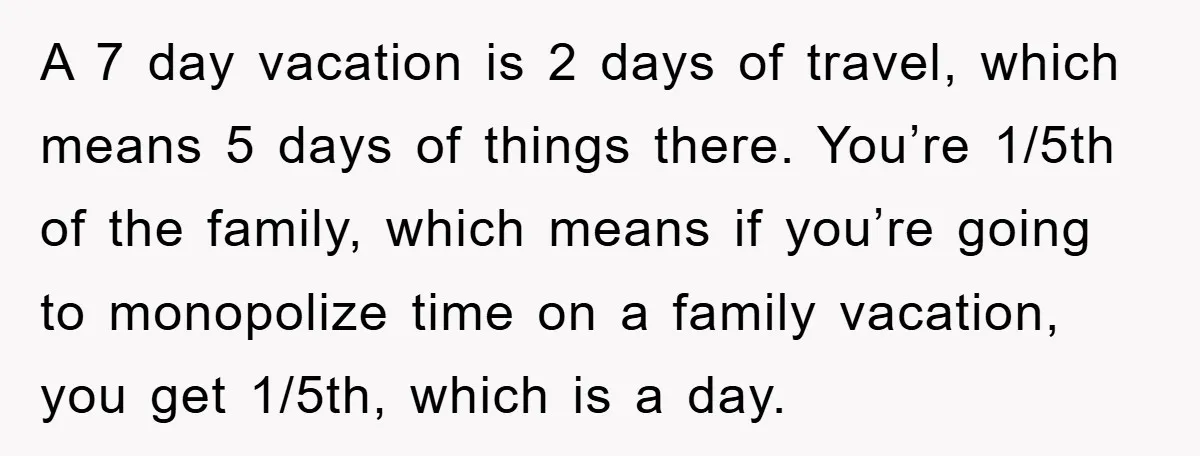 A 7 day vacation is 2 days of travel, which means 5 days of things there. You’re 1/5th of the family, which means if you’re going to monopolize time on...