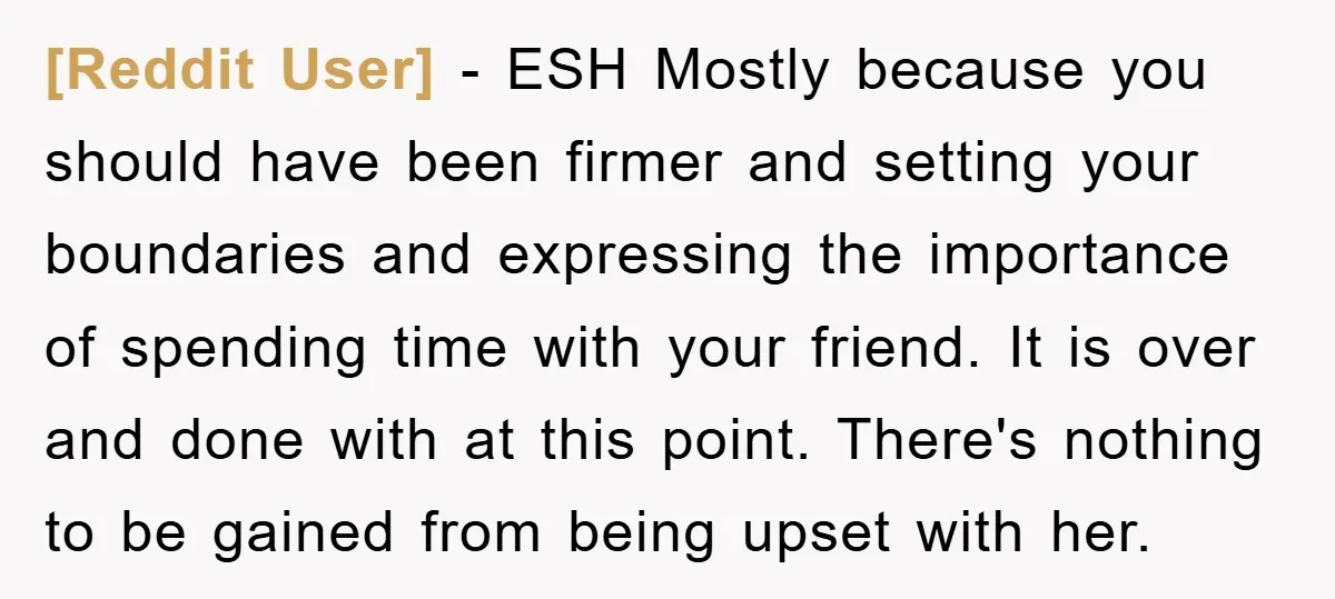[Reddit User] − ESH Mostly because you should have been firmer and setting your boundaries and expressing the importance of spending time with your friend. It is over and done...