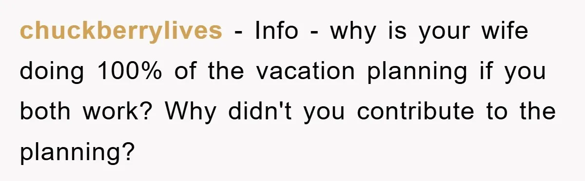 chuckberrylives − Info - why is your wife doing 100% of the vacation planning if you both work? Why didn't you contribute to the planning?