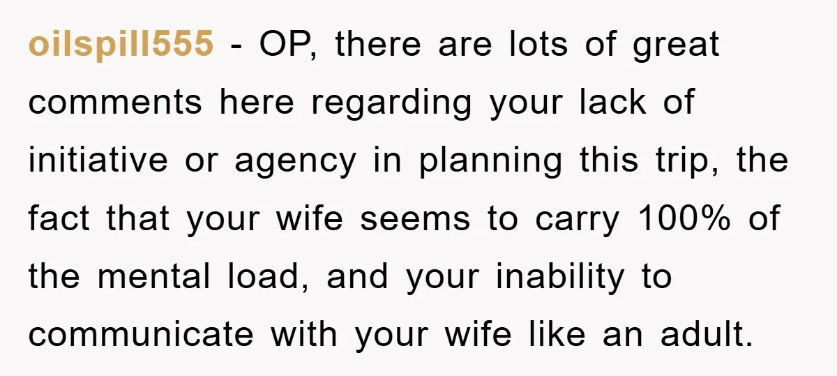 oilspill555 − OP, there are lots of great comments here regarding your lack of initiative or agency in planning this trip, the fact that your wife seems to carry 100%...