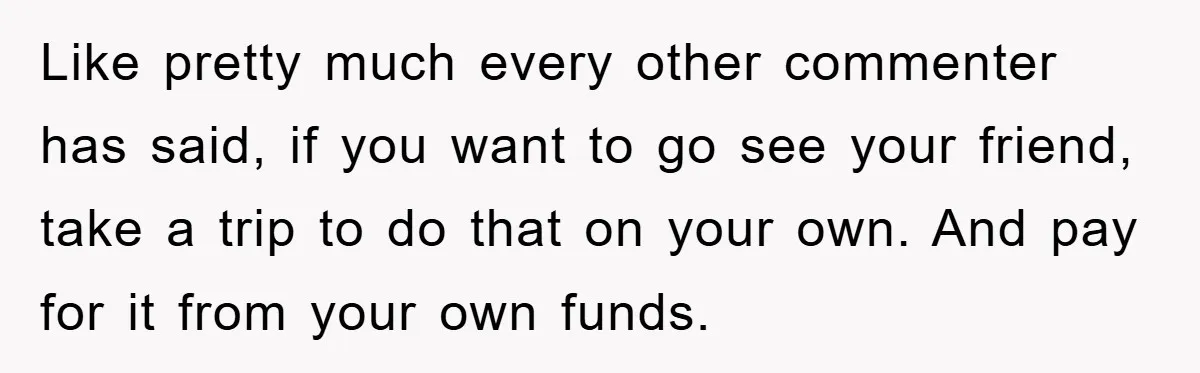 Like pretty much every other commenter has said, if you want to go see your friend, take a trip to do that on your own. And pay for it from...