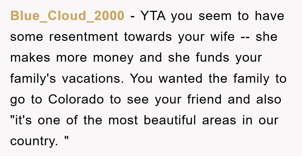 Blue_Cloud_2000 − YTA you seem to have some resentment towards your wife -- she makes more money and she funds your family's vacations. You wanted the family to go to...