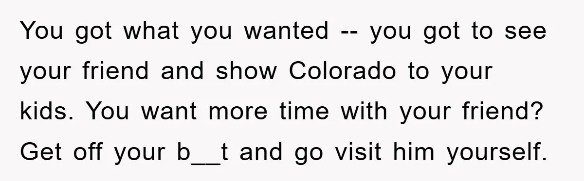 You got what you wanted -- you got to see your friend and show Colorado to your kids. You want more time with your friend? Get off your b__t and...
