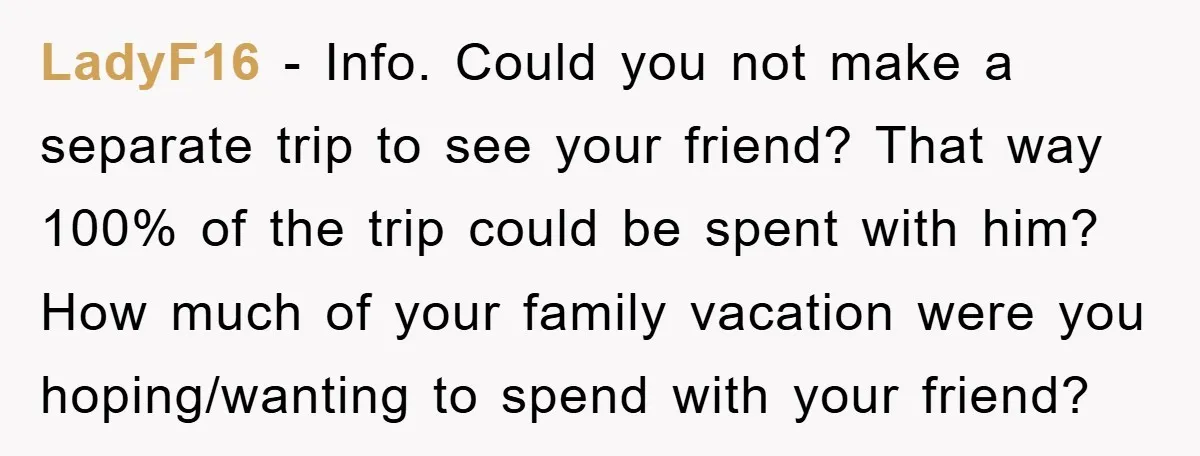 LadyF16 − Info. Could you not make a separate trip to see your friend? That way 100% of the trip could be spent with him? How much of your family...