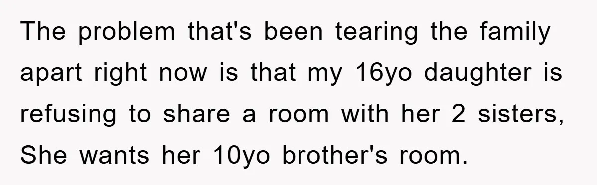 The problem that's been tearing the family apart right now is that my 16yo daughter is refusing to share a room with her 2 sisters, She wants her 10yo brother's...
