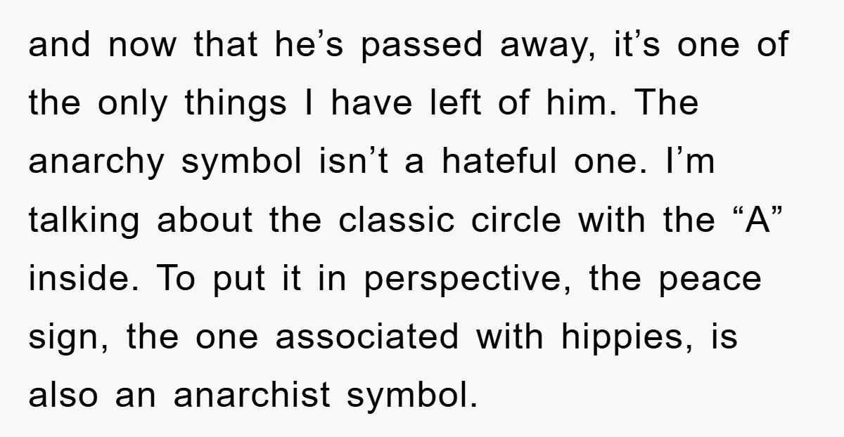 and now that he’s passed away, it’s one of the only things I have left of him. The anarchy symbol isn’t a hateful one. I’m talking about the classic circle...