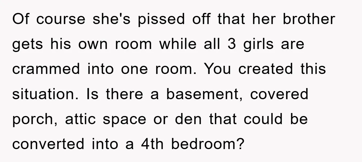 Of course she's pissed off that her brother gets his own room while all 3 girls are crammed into one room. You created this situation. Is there a basement, covered...