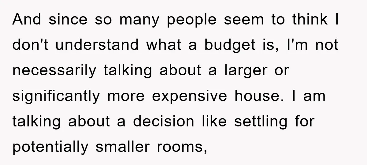And since so many people seem to think I don't understand what a budget is, I'm not necessarily talking about a larger or significantly more expensive house. I am talking...