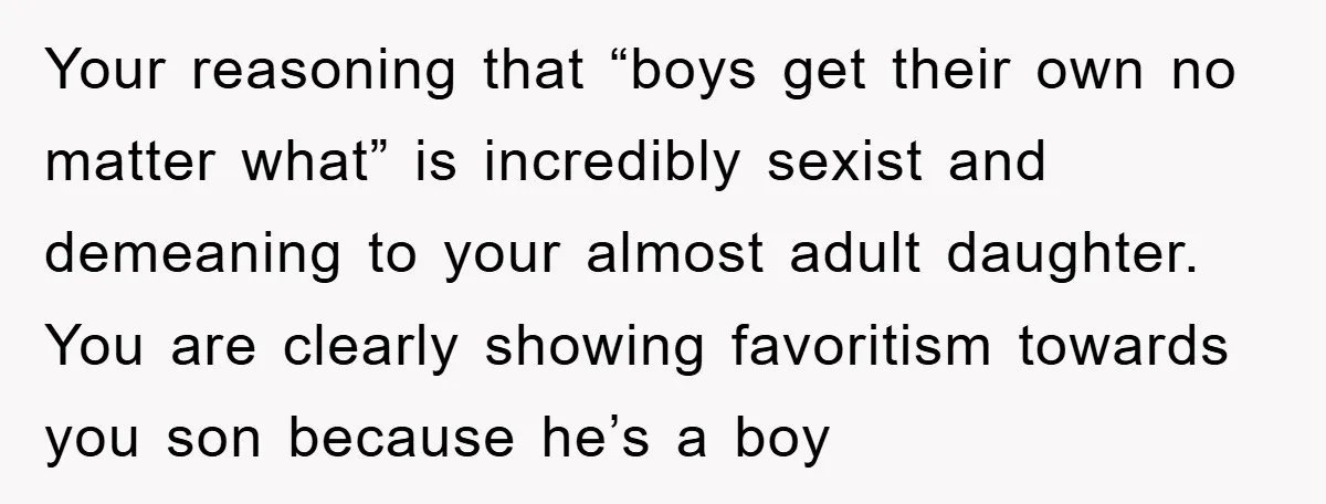 Your reasoning that “boys get their own no matter what” is incredibly sexist and demeaning to your almost adult daughter. You are clearly showing favoritism towards you son because he’s...