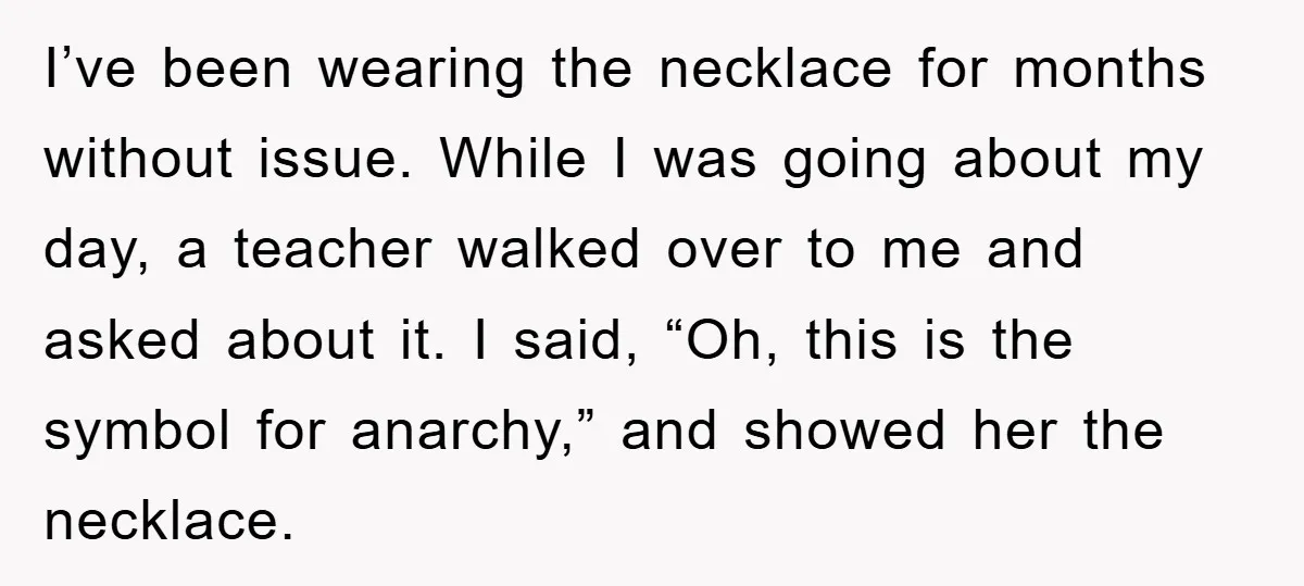 I’ve been wearing the necklace for months without issue. While I was going about my day, a teacher walked over to me and asked about it. I said, “Oh, this...