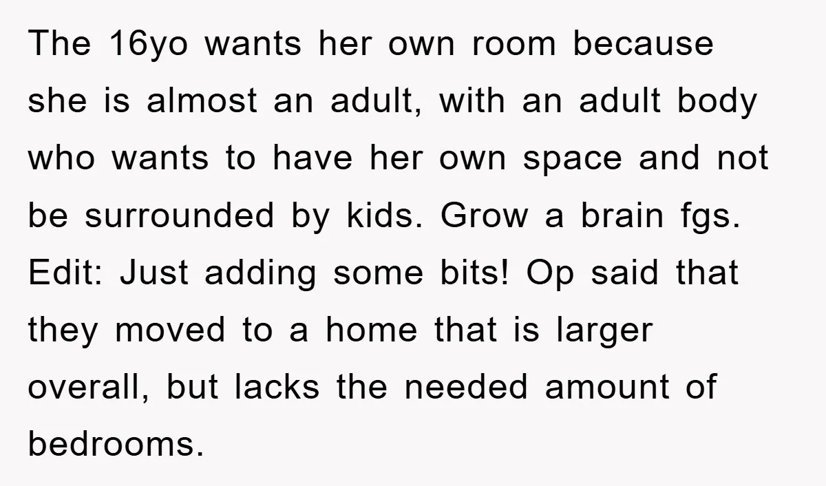 The 16yo wants her own room because she is almost an adult, with an adult body who wants to have her own space and not be surrounded by kids. Grow...