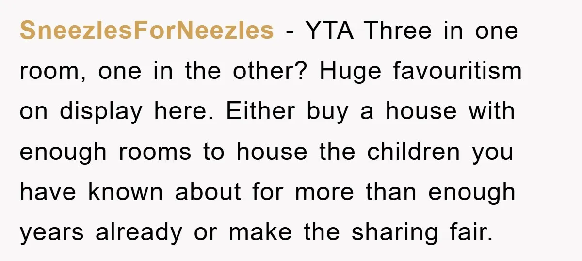 SneezlesForNeezles − YTA Three in one room, one in the other? Huge favouritism on display here. Either buy a house with enough rooms to house the children you have known...