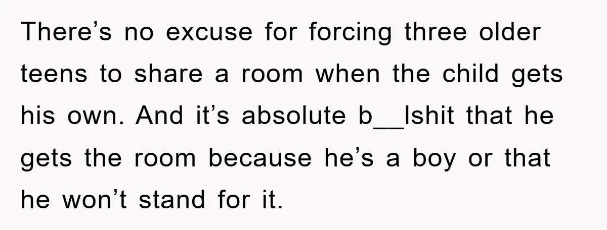 There’s no excuse for forcing three older teens to share a room when the child gets his own. And it’s absolute b__lshit that he gets the room because he’s a...